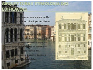 Típico palácio veneziano, xilografia (Sebastiano Serlio, Regoli Generali di Architettura, Veneza, 1537, p. 156) Em Veneza existe apenas uma praça (a de São Marcos) e um palácio, o dos doges. No dialeto veneziano, os restantes são conhecidos por <Ca’>, abreviatura de casa.  Veneza possui um grande número de edificações que não são muito grandes, mas que estão ricamente guarnecidos e que, na maioria segue o mesmo tipo de construção desenvolvida no final do século XIII. Através da fachada, ja é possível deduzir a distribuição interna das divisões.  