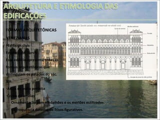 FORMAS ARQUITETÔNICAS VENEZIANAS Edifícios civis Fondaco dei Turchi Este edifício apresenta todas as formas arquitetônicas que distinguiam os palácios do séc. XIII. Arcos de volta perfeita Coroa de ameias Ornamentação com medalhões e os merlões estilizados. Co frequência dotadas de frisos figurativos.  
