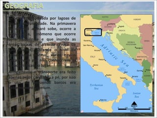 Veneza está rodeada por lagoas de pouca profundidade. Na primavera ou quando a maré sobe, ocorre a Acqua Alta, fenômeno que ocorre com frequência e que inunda as áreas baixas de Veneza (Praça de São Marcos). Quando o nível da água estava normal, vários navios encalhavam por não conhecerem as características do lugar. Antigamente o transporte era feito apenas pelos canais ou a pé, por isso o uso de pequenos barcos era extremamente comum. Mar Adriático: Antigamente, a única Entrada de Veneza 