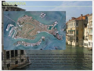 A cidade está coberta por 177 canais, 400 pontes e 118 ilhas, estando localizada entre a foz do rio Ádige (a sul) e do rio Piave (a norte). O centro histórico sempre esteve isolado de terra firme, muitas vezes evitando ataques a cidade, até 1846, quando foi construída a ponte ferroviária. As principais ilhas da lagoa são: Lido, Murano, Burano e Torcello. Outras ilhas menores são São Miguel (a ilha do cemitério da cidade), Santo Erasmo, Mazzorbo, La Vignole, Certosa São Francisco do Deserto, São Giacomo em Paludo, São Servolo, São Lazzaro degli Armeni e Giudecca.  Visão aérea de Veneza 