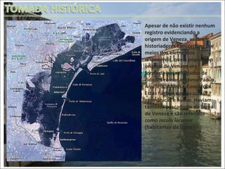 Apesar de não existir nenhum registro evidenciando a origem de Veneza, vários historiadores concordam, por meios dos elementos disponíveis, que a população original de Veneza era formada por refugiados de cidades romanas como Pádua, Aquileia, Altino e Concórdia. Estas fugiam das invasões germânicas e hunas. Haviam também pescadores na lagoa de Veneza e são referidos como  incola lacunae  (habitantes da lagoa). Lagoa de Veneza 