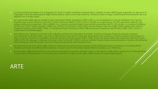 ARTE
 La storia artistica veneziana si è sviluppata nei secoli in modo singolare e anacronistico, rispetto al resto dell'Europa, seguendo un percorso di
originalità e di lenta elaborazione degli influssi esterni. Nata come città bizantina, Venezia è stata a lungo condizionata artisticamente dai suoi
rapporti con il modo arabo.
 Se il precursore della pittura veneta è stato certamente Paolo Veneziano (1300-1365), a cui va attribuito il ruolo di mediatore tra il gusto
bizantino e le nuove influenze di Giotto, il pittore Giovanni Bellini (1433-1516) fu l'anello di congiunzione tra il Rinascimento italiano e gli
sviluppi della pittura lagunare. Oltre a Bellini, tra i massimi esponenti della scena artistica veneziana del XV-XVI secolo si ricordano Giorgione
(1478 circa-1510), Tiziano Vecellio (1488 circa-1576) e il Tintoretto (1518-1594). Ancora Palma il Vecchio (1480-1528) esaltato dal Vasari, il
ritrattista Lorenzo Lotto (1480–1556) o il manierista Paolo Veronese (1528–1588) ed ancora Sebastiano del Piombo (1485-1547), amico e
collaboratore di Michelangelo.
 Nel XVIII secolo, Venezia è uno dei centri culturali e artistici più importanti al mondo. Ai pittori veneziani di questo periodo vengono
commissionati moltissimi lavori, che vanno dalla pittura sacra per le chiese alla decorazione dei numerosi e sontuosi palazzi che sorgono in
città. Tra di loro troviamo il Canaletto, al secolo Giovanni Antonio Canal (1697–1768), autore di vedute della città e Giovanni Battista Tiepolo
(1696-1770) che dipinge in Italia ed in Europa. Verso la fine del 1700 lo scultore Antonio Canova lavora esclusivamente a Venezia influenzando
l'arte dell'epoca tanto da essere ritenuto il massimo esponente del Neoclassicismo.
 Numerosissime sono le chiese della città che conservano le opere di questi grandi artisti del Rinascimento veneziano; tra le pinacoteche
cittadine principali: le Gallerie dell'Accademia, il museo Correr e Pinacoteca Egidio Martini ospitata a Ca' Rezzonico.
 Con la caduta della Serenissima e la successiva dominazione austriaca del XIX secolo, la vita artistica della città si spegne fino al Risorgimento.
Tra gli artisti contemporanei si cita il veneziano d'adozione Virgilio Guidi (1891-1984), autore di vedute della laguna.
 