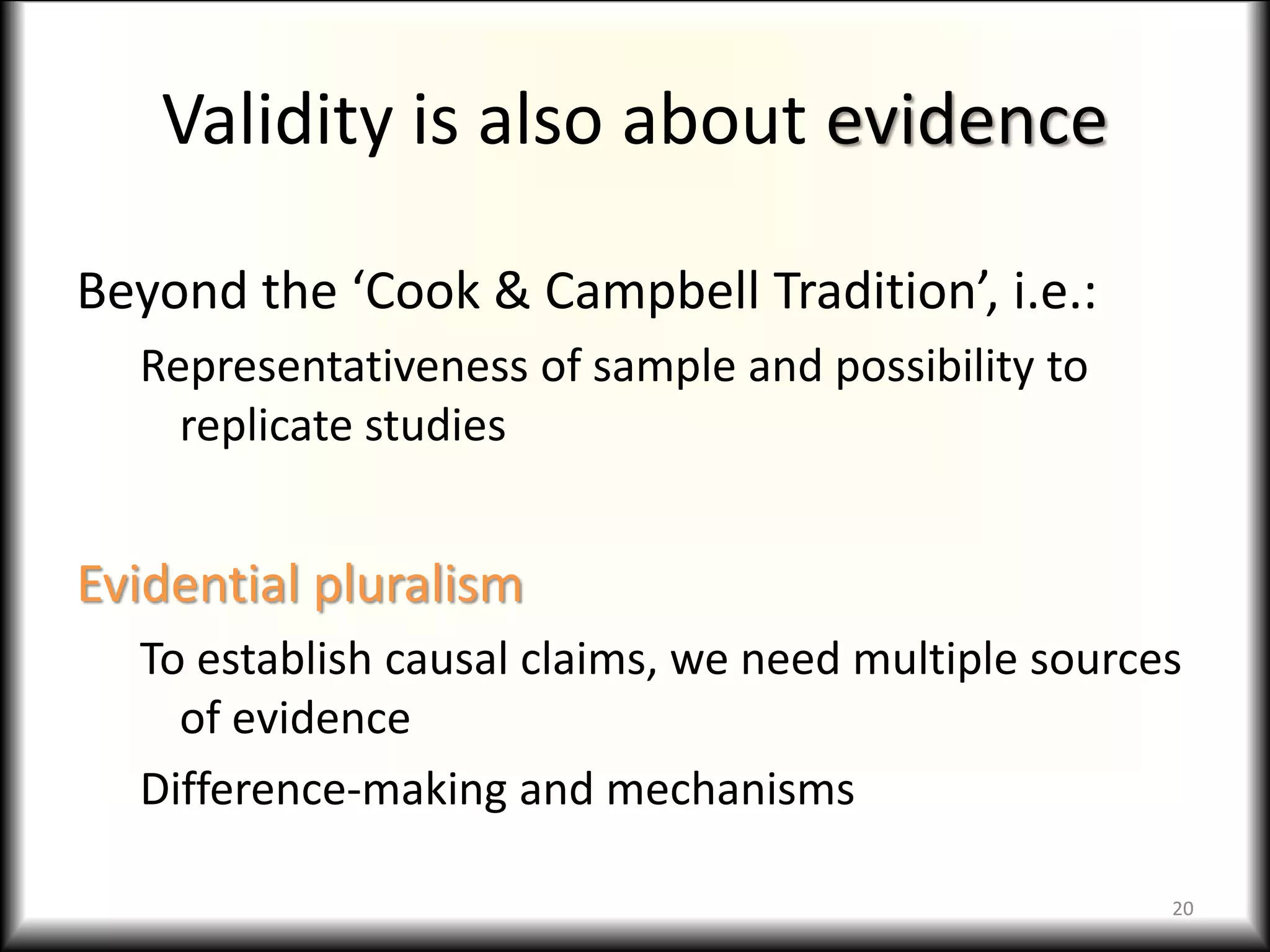 Validity is also about evidence
Beyond the ‘Cook & Campbell Tradition’, i.e.:
Representativeness of sample and possibility to
replicate studies
Evidential pluralism
To establish causal claims, we need multiple sources
of evidence
Difference-making and mechanisms
20
 