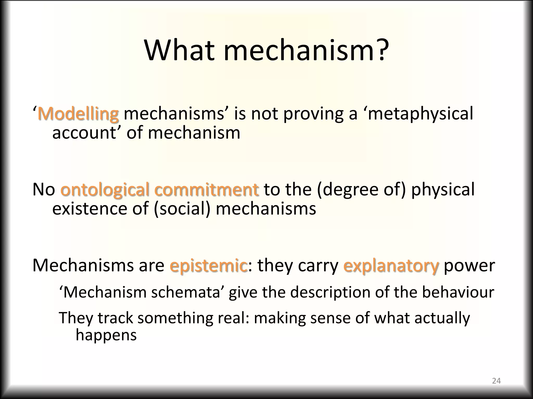 What mechanism?
‘Modelling mechanisms’ is not proving a ‘metaphysical
account’ of mechanism
No ontological commitment to the (degree of) physical
existence of (social) mechanisms
Mechanisms are epistemic: they carry explanatory power
‘Mechanism schemata’ give the description of the behaviour
They track something real: making sense of what actually
happens
24
 