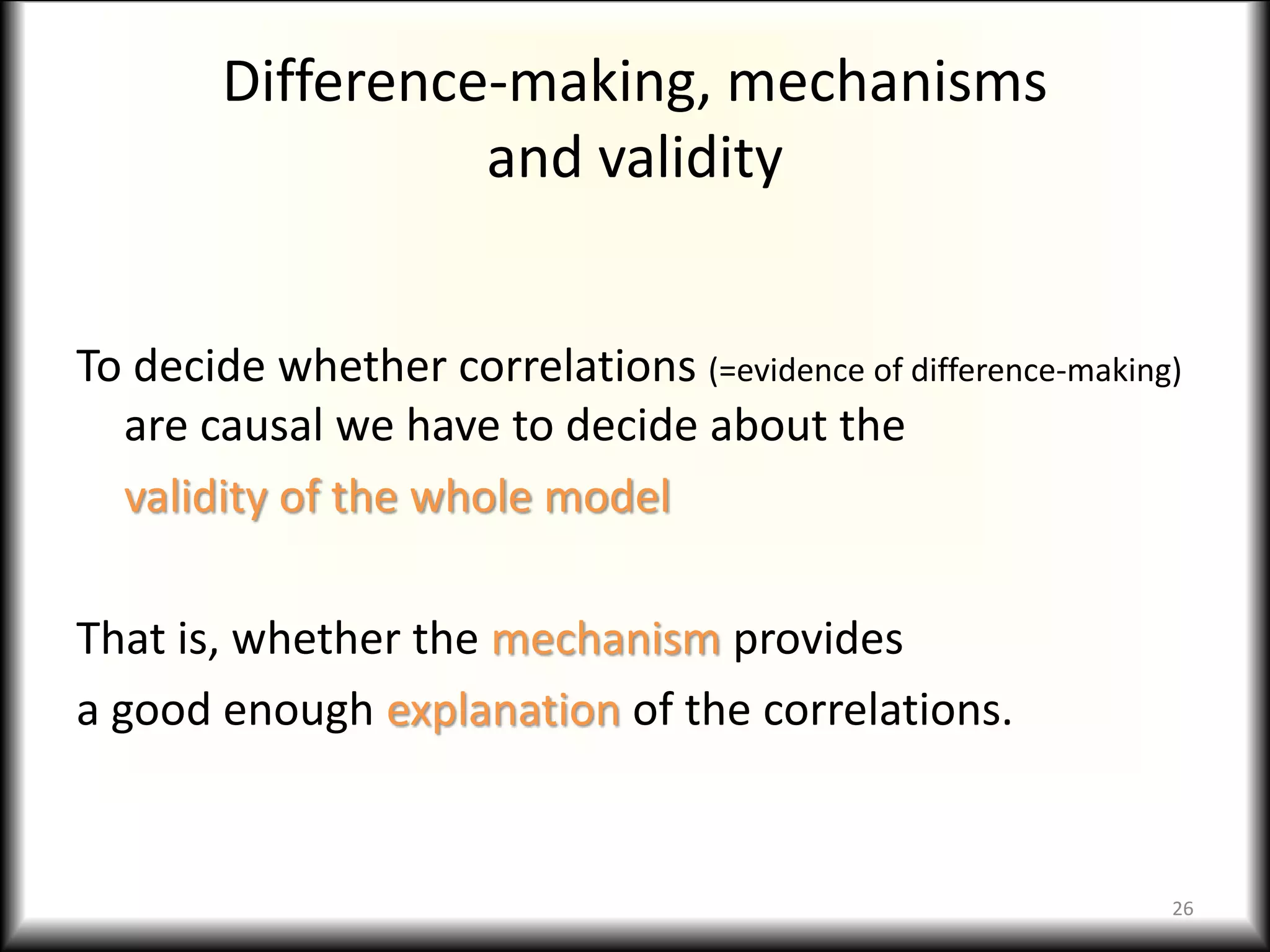 Difference-making, mechanisms
and validity
To decide whether correlations (=evidence of difference-making)
are causal we have to decide about the
validity of the whole model
That is, whether the mechanism provides
a good enough explanation of the correlations.
26
 