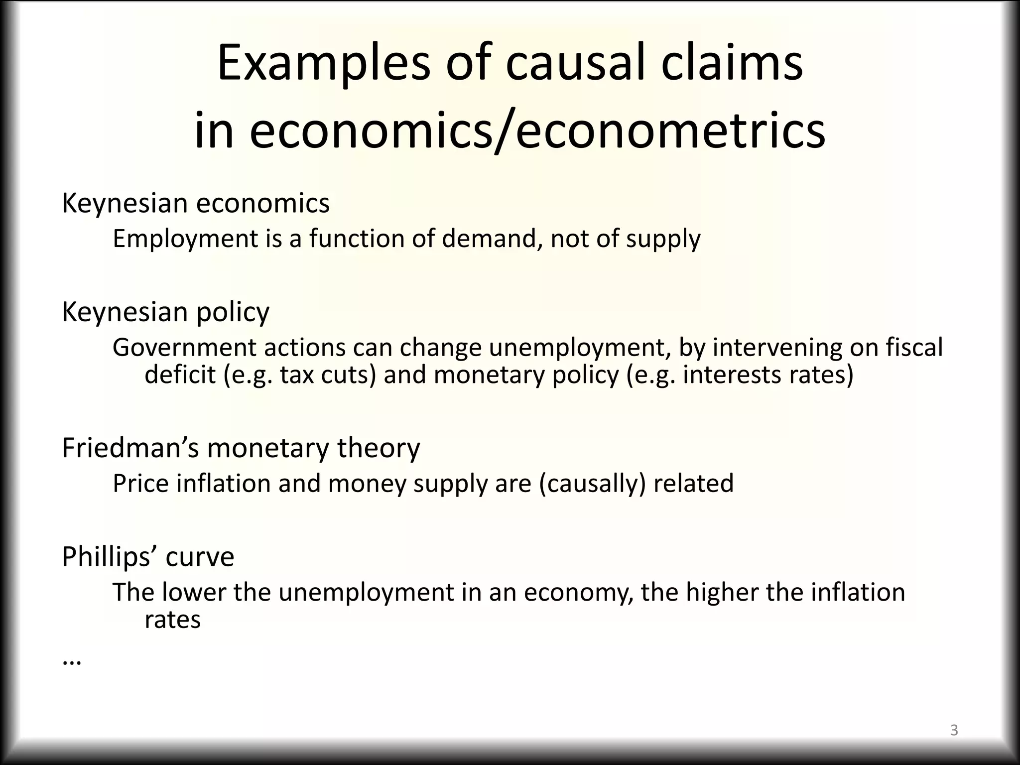 Examples of causal claims
in economics/econometrics
Keynesian economics
Employment is a function of demand, not of supply
Keynesian policy
Government actions can change unemployment, by intervening on fiscal
deficit (e.g. tax cuts) and monetary policy (e.g. interests rates)
Friedman’s monetary theory
Price inflation and money supply are (causally) related
Phillips’ curve
The lower the unemployment in an economy, the higher the inflation
rates
…
3
 