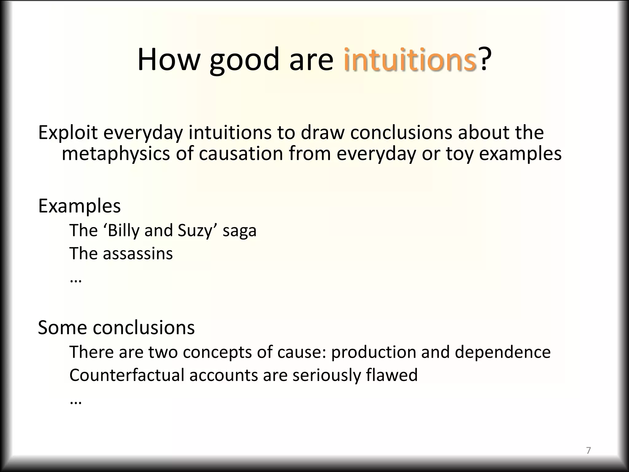 How good are intuitions?
Exploit everyday intuitions to draw conclusions about the
metaphysics of causation from everyday or toy examples
Examples
The ‘Billy and Suzy’ saga
The assassins
…
Some conclusions
There are two concepts of cause: production and dependence
Counterfactual accounts are seriously flawed
…
7
 