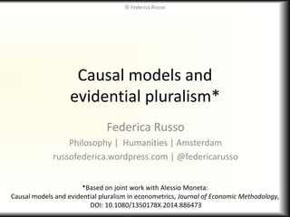 Causal models and
evidential pluralism*
Federica Russo
Philosophy | Humanities | Amsterdam
russofederica.wordpress.com | @federicarusso
*Based on joint work with Alessio Moneta:
Causal models and evidential pluralism in econometrics, Journal of Economic Methodology,
DOI: 10.1080/1350178X.2014.886473
© Federica Russo
 