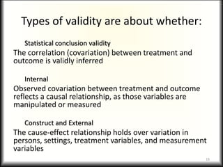 Types of validity are about whether:
Statistical conclusion validity
The correlation (covariation) between treatment and
outcome is validly inferred
Internal
Observed covariation between treatment and outcome
reflects a causal relationship, as those variables are
manipulated or measured
Construct and External
The cause-effect relationship holds over variation in
persons, settings, treatment variables, and measurement
variables
19
 