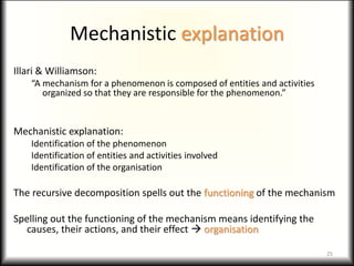 Mechanistic explanation
Illari & Williamson:
“A mechanism for a phenomenon is composed of entities and activities
organized so that they are responsible for the phenomenon.”
Mechanistic explanation:
Identification of the phenomenon
Identification of entities and activities involved
Identification of the organisation
The recursive decomposition spells out the functioning of the mechanism
Spelling out the functioning of the mechanism means identifying the
causes, their actions, and their effect  organisation
25
 
