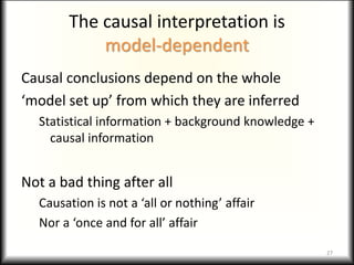 The causal interpretation is
model-dependent
Causal conclusions depend on the whole
‘model set up’ from which they are inferred
Statistical information + background knowledge +
causal information
Not a bad thing after all
Causation is not a ‘all or nothing’ affair
Nor a ‘once and for all’ affair
27
 