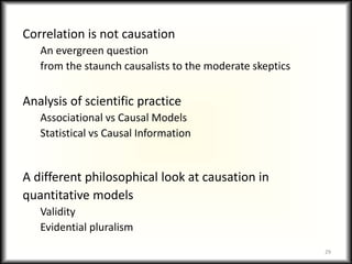 Correlation is not causation
An evergreen question
from the staunch causalists to the moderate skeptics
Analysis of scientific practice
Associational vs Causal Models
Statistical vs Causal Information
A different philosophical look at causation in
quantitative models
Validity
Evidential pluralism
29
 