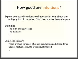 How good are intuitions?
Exploit everyday intuitions to draw conclusions about the
metaphysics of causation from everyday or toy examples
Examples
The ‘Billy and Suzy’ saga
The assassins
…
Some conclusions
There are two concepts of cause: production and dependence
Counterfactual accounts are seriously flawed
…
7
 