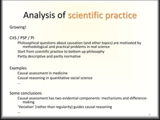 Analysis of scientific practice
Growing!
CitS / PSP / PI
Philosophical questions about causation (and other topics) are motivated by
methodological and practical problems in real science
Start from scientific practice to bottom up philosophy
Partly descriptive and partly normative
Examples
Causal assessment in medicine
Causal reasoning in quantitative social science
…
Some conclusions
Causal assessment has two evidential components: mechanisms and difference-
making
‘Variation’ (rather than regularity) guides causal reasoning
…
8
 