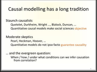 Causal modelling has a long tradition
Staunch causalists
Quetelet, Durkheim, Wright …, Blalock, Duncan, …
Quantitative causal models make social sciences objective
Moderate skeptics
Pearl, Heckman, Hoover, …
Quantitative models do not ipso facto guarantee causality
… and the evergreen question:
When / how / under what conditions can we infer causation
from correlation?
9
 