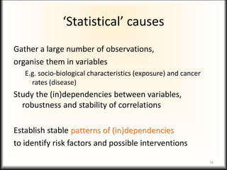 ‘Statistical’ causes
Gather a large number of observations,
organise them in variables
E.g. socio-biological characteristics (exposure) and cancer
rates (disease)
Study the (in)dependencies between variables,
robustness and stability of correlations
Establish stable patterns of (in)dependencies
to identify risk factors and possible interventions
16
 