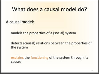 What does a causal model do?
A causal model:
models the properties of a (social) system
detects (causal) relations between the properties of
the system
explains the functioning of the system through its
causes
17
 