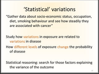 ‘Statistical’ variations
“Gather data about socio-economic status, occupation,
diet, smoking behaviour and see how steadily they
are associated with cancer”
Study how variations in exposure are related to
variations in disease
How different levels of exposure change the probability
of disease
Statistical reasoning: search for those factors explaining
the variance of the outcome
22
 