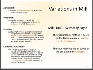 Variations in Mill
Agreement:
comparing different instances in which the
phenomenon occurs.
Difference:
comparing instances in which the
phenomenon does occur with similar
instances in which it does not.
Residues:
subducting from any given phenomenon all
the portions which can be assigned to
known causes, the remainder will be the
effect of the antecedents which had been
overlooked or of which the effect was as
yet an un-known quantity.
Concomitant Variation:
in presence of permanent causes or
indestructible natural agents that are
impossible either to exclude or to isolate,
we can neither hinder them from being
present nor contrive that they shall be
present alone. Comparison between
concomitant variations will enable us to
detect the causes.
Mill (1843), System of Logic
The experimental method is based
on the Baconian rule of varying
the circumstances
The Four Methods are all based on
the evaluation of variations
24
 