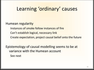 Learning ‘ordinary’ causes
Humean regularity
Instances of smoke follow instances of fire
Can’t establish logical, necessary link
Create expectation, project causal belief onto the future
Epistemology of causal modelling seems to be at
variance with the Humean account
See next
26
 
