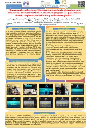 +“Sonographic evaluation of diaphragm excursion to strengthen non-
invasive mechanical ventilation education program in a patient with
chronic respiratory insufficiency and claustrophobia “
A. Longoni Respiratory Therapist, D. Mangiacasale MD, P. Pozzi MD, A.D. Marco MD, L. Cattaneo MD,
M. Vago Respiratory Therapist, A. Paddeu MD.
Asst Lariana - U.O. of Specialistic Cardio-Respiratory Rehabilitation 2, “Paola Giancola Foundation” Cantù, Italy
angelo.longoni@asst-lariana.it
A 56 year-old woman suffering from multiple sclerosis
was hospitalized for chronic respiratory insufficiency
with daily hypercapnia (pCO2: 69,4mmHg) to start
non invasive mechanical ventilation (NIMV). She was
previously hospitalized for one month in another
hospital but she drop out from NIMV due to
claustrophobia. The patient was also daily oxygen
therapy for room-air desaturation and she moved in
wheelchair for severe back and lower limb pains. The
basal pulmonary function testings (PFT) were
compatible with a severe reduction of the forced vital
capacity (FVC) as well as of the maximum inspiratory
and expiratory pressures (Mip=40, Mep=55,
FVC=54%,Fev1=52%, Fev1/FVC=104%, Pef=30%).
 
Clinical case n. P0957
Case history
The rehabilitative treatments
Conclusion
At the discharge (10/04 to 26/04/2018) the patient was able to carry the NIMV all night long with, almost the pCO2 value
within normality (47 mmHg.), improved PFTs (Mip=53, Mep=74, FVC=56%,Fev1=55%, Fev1/FVC=106%, Pef=59%. ) and a
satisfactory diaphragmatic excursion with 2,2 cm and 4,5 cm in normal and forced breathing while 3,1 cm during
ventilation. Diaphragmatic Sonography can be an excellent educational tool, safe, fast, not expensive method to be
performed ,at the patient's bed, to strengthen a cardio-respiratory pulmonary rehabilitation program of non invasive
ventilation in patient's with problem's of Niv adaptation.
The patient has performed cycles of nighttime and
diurnal NIMV in S/T mode with nasal pillows, single
circuit with leak and integrated hot humidifier. The
program were integrated with daily treatments of
respiratory rehabilitation (pep bottle), fktr and motor
exercises with assisted minibike. Respiratory
evaluation of diaphragmatic excursion with
Ultrasound were performed at the admission and at
the discharge in sitting position.
We studied the diaphragmatic excursion with sonography
(US) in M-mode with a convex probe 1-5 MgHz in
spontaneous and in forced breathing in supine position.The
patient was placed in diurnal and nocturnal NIMV with nasal
pillows to avoid claustrophobia. An educational experiment
was set by showing the patient the utility of NIMV through:
1)The arterial blood testing in terms carbon dioxide levels
(pCO2).
2) The utility of respiratory rehabilitation programs
( PRP) and the daily attendance of the gym for the
respiratory exercises and the cycle minibike of the upper
limbs.
3) The difference in US diaphragmatic excursion without
NIMV (1 cm and 1,5 cm in normal and forced breathing,
respectively) and under NIMV (1,6 cm and 3,9 cm,
respectively) with the direct vision of the ultrasound
examination. During the ultrasound view, in M-mode, the
excursion of the diaphragm movement was explained to the
patient, in simple words, the correspondence between the
ascent of the diaphragm during the inspiratory phase (for
which the diaphragm is lowered approaching the probe) and
the expiratory phase (where the diaphragm rises, moving
away from the probe).
4) The excursion of the diaphragm was then reevaluated,
after adaptation, with US during ventilation with the use oral
mask M size (1,6 cm) and nasal pillow M size (2,9 cm).
Investigations
 