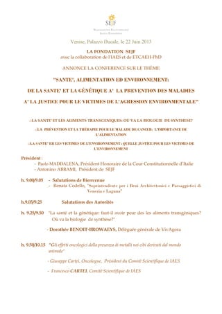 Supranational Environmental
Justice Foundation
Venise, Palazzo Ducale, le 22 Juin 2013
LA FONDATION SEJF
avec la collaboration de l'IAES et de ETCAEH-PhD
ANNONCE LA CONFERENCE SUR LE THÈME
"SANTE', ALIMENTATION ED ENVIRONNEMENT:
DE LA SANTE' ET LA GÉNÉTIQUE A' LA PREVENTION DES MALADIES
A' LA JUSTICE POUR LE VICTIMES DE L'AGRESSION ENVIRONMENTALE"
□LA SANTE' ET LES ALIMENTS TRANSGENIQUES: OÙ VA LA BIOLOGIE DE SYNTHESE?
□LA PRÉVENTION ET LA THÉRAPIE POUR LE MALADE DE CANCER: L'IMPORTANCE DE
L'ALIMENTATION
□LA SANTE' ER LES VICTIMES DE L’ENVIRONNEMENT : QUELLE JUSTICE POUR LES VICTIMES DE
L’ENVIRONNEMENT
Président :
- Paolo MADDALENA, Président Honoraire de la Cour Constitutionnelle d’Italie
- Antonino ABRAMI, Président de SEJF
h. 9.00/9.05 - Salutations de Bienvenue
- Renata Codello, "Soprintendente per i Beni Architettonici e Paesaggistici di
Venezia e Laguna"
h.9.05/9.25 Salutations des Autorités
h. 9.25/9.50 "La santé et la génétique: faut-il avoir peur des les aliments transgéniques?
Où va la biologie de synthèse?"
- Dorothée BENOIT-BROWAEYS, Déléguée générale de VivAgora
h. 9.50/10.15 "Gli effetti oncologici della presenza di metalli nei cibi derivati dal mondo
animale"
- Giuseppe Cartei, Oncologue, Président du Comitè Scientifique de IAES
- Francesco CARTEI, Comitè Scientifique de IAES
 