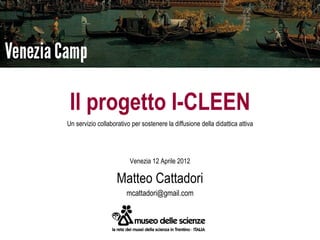 Il progetto I-CLEEN
Un servizio collaborativo per sostenere la diffusione della didattica attiva




                         Venezia 12 Aprile 2012

                    Matteo Cattadori
                        mcattadori@gmail.com
 