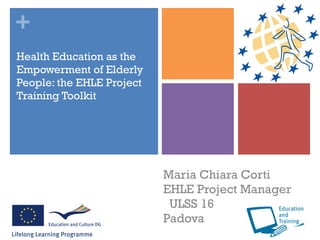 Health Education as the Empowerment of Elderly People: the EHLE Project Training Toolkit Maria Chiara Corti  EHLE Project Manager  ULSS 16  Padova 