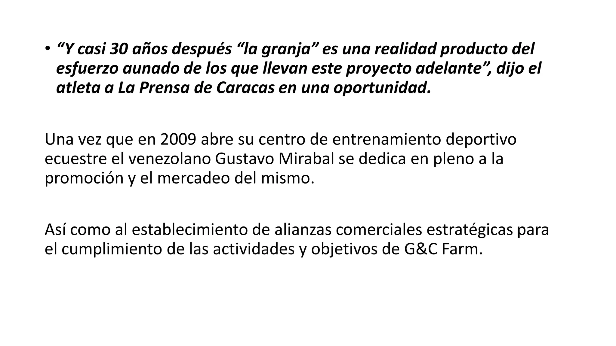 • “Y casi 30 años después “la granja” es una realidad producto del
esfuerzo aunado de los que llevan este proyecto adelante”, dijo el
atleta a La Prensa de Caracas en una oportunidad.
Una vez que en 2009 abre su centro de entrenamiento deportivo
ecuestre el venezolano Gustavo Mirabal se dedica en pleno a la
promoción y el mercadeo del mismo.
Así como al establecimiento de alianzas comerciales estratégicas para
el cumplimiento de las actividades y objetivos de G&C Farm.
 