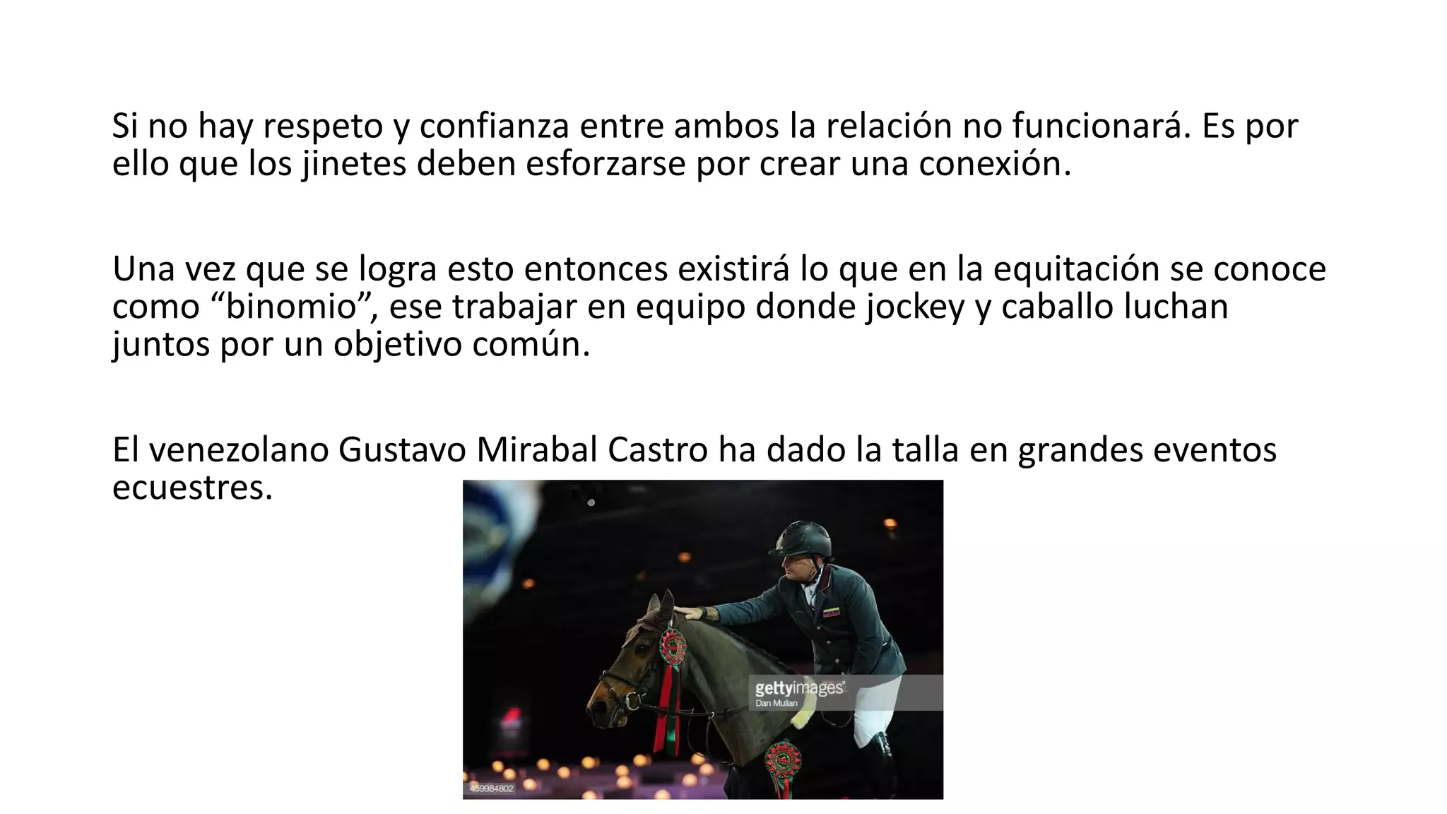 Si no hay respeto y confianza entre ambos la relación no funcionará. Es por
ello que los jinetes deben esforzarse por crear una conexión.
Una vez que se logra esto entonces existirá lo que en la equitación se conoce
como “binomio”, ese trabajar en equipo donde jockey y caballo luchan
juntos por un objetivo común.
El venezolano Gustavo Mirabal Castro ha dado la talla en grandes eventos
ecuestres.
 