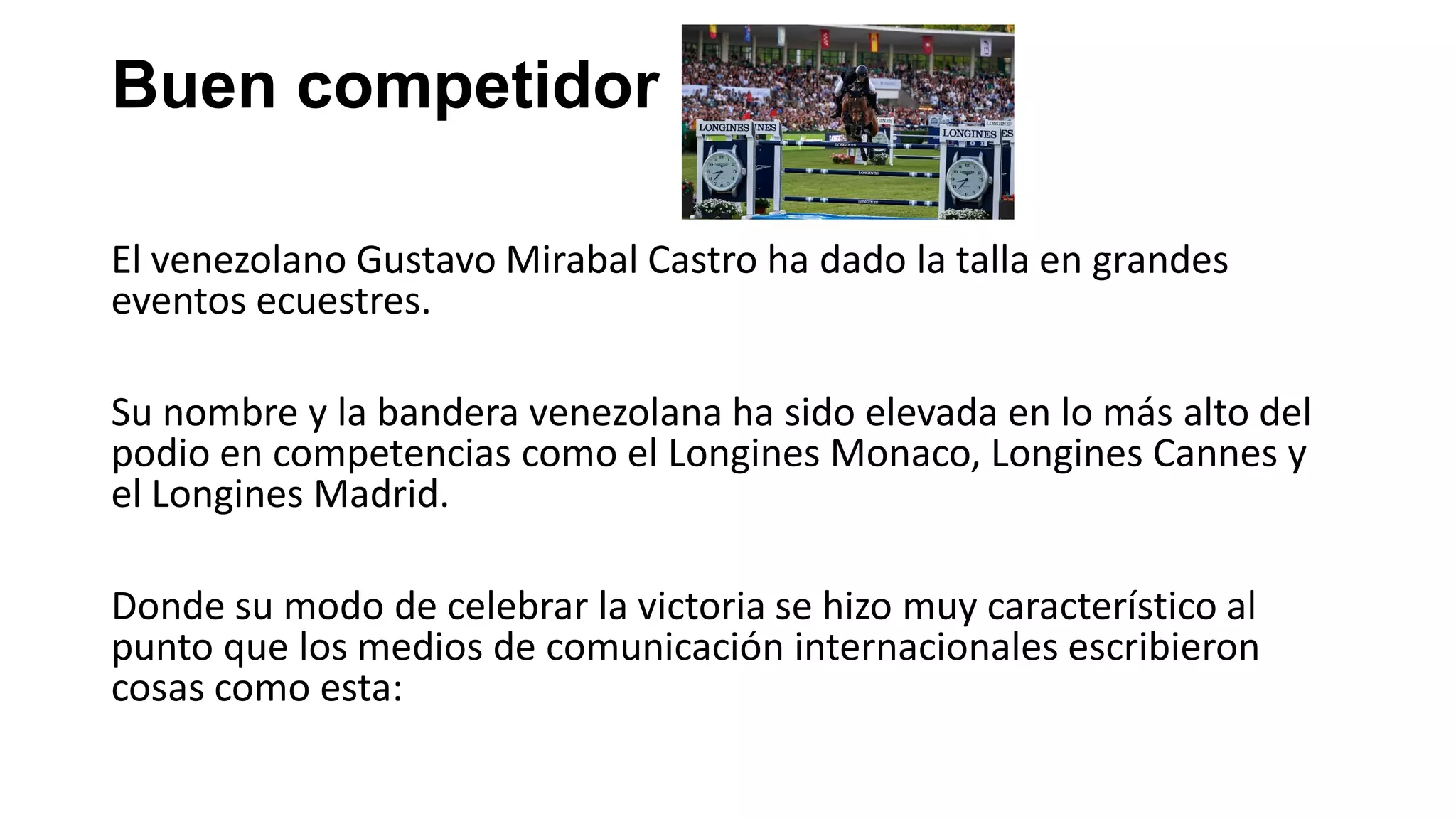 Buen competidor
El venezolano Gustavo Mirabal Castro ha dado la talla en grandes
eventos ecuestres.
Su nombre y la bandera venezolana ha sido elevada en lo más alto del
podio en competencias como el Longines Monaco, Longines Cannes y
el Longines Madrid.
Donde su modo de celebrar la victoria se hizo muy característico al
punto que los medios de comunicación internacionales escribieron
cosas como esta:
 