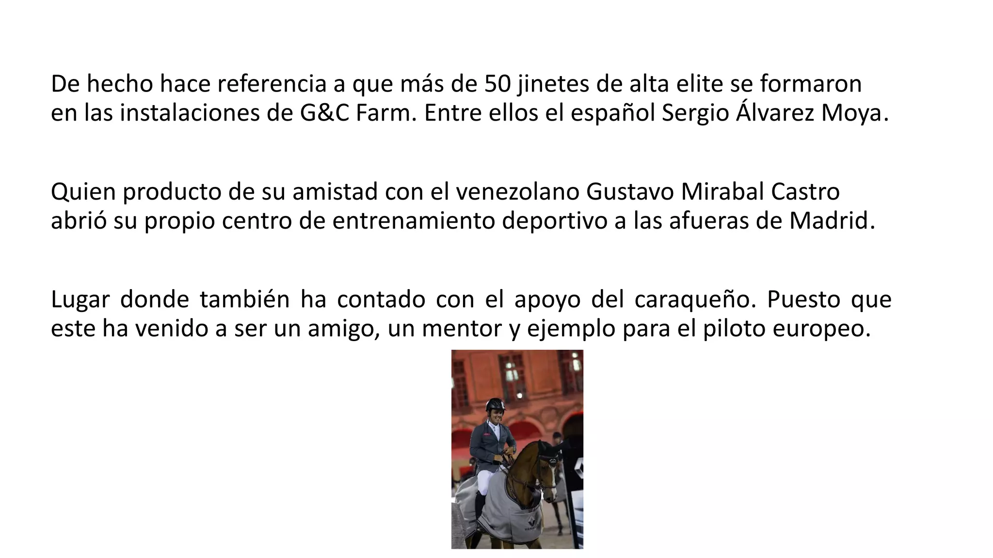 De hecho hace referencia a que más de 50 jinetes de alta elite se formaron
en las instalaciones de G&C Farm. Entre ellos el español Sergio Álvarez Moya.
Quien producto de su amistad con el venezolano Gustavo Mirabal Castro
abrió su propio centro de entrenamiento deportivo a las afueras de Madrid.
Lugar donde también ha contado con el apoyo del caraqueño. Puesto que
este ha venido a ser un amigo, un mentor y ejemplo para el piloto europeo.
 