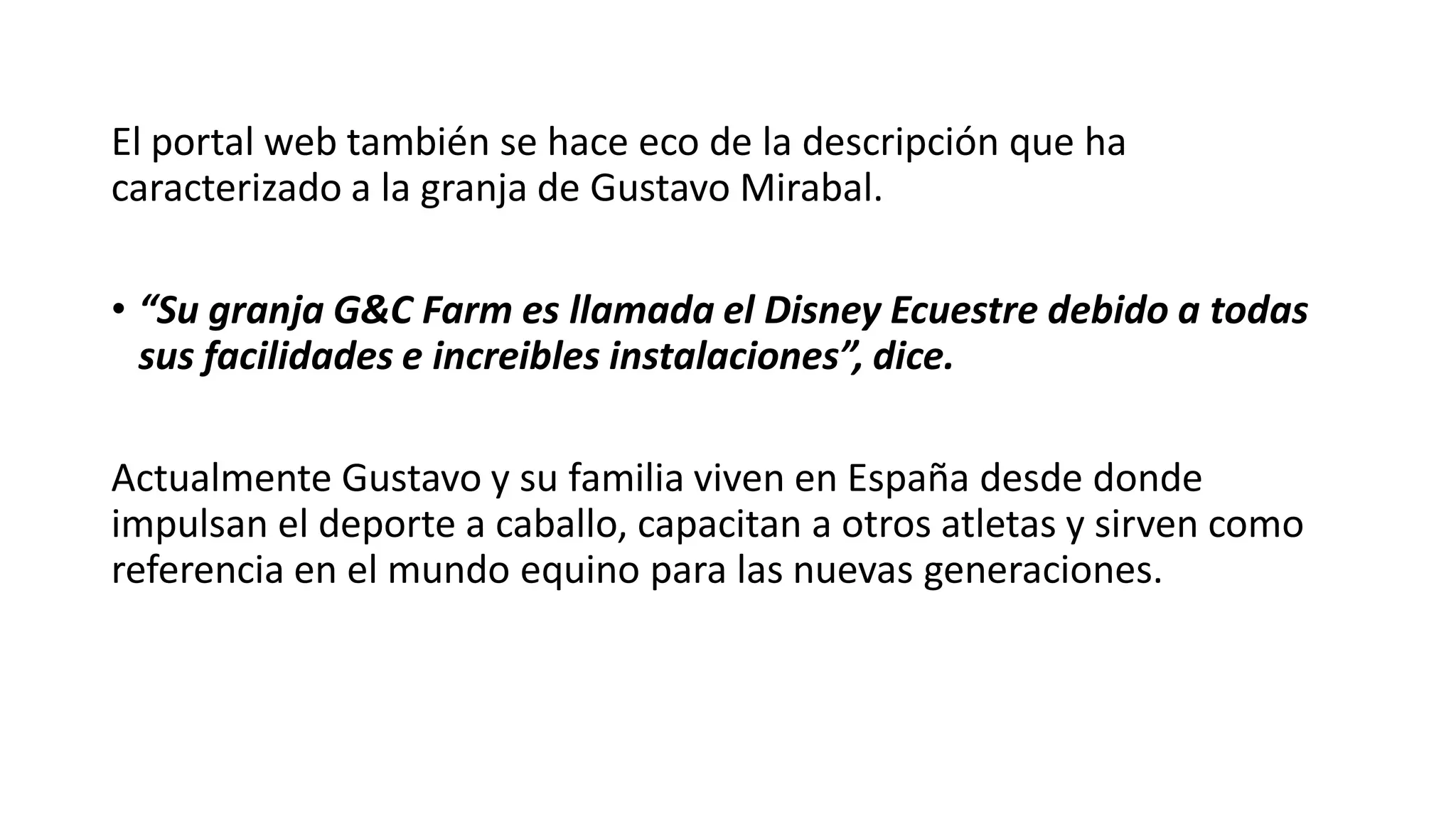 El portal web también se hace eco de la descripción que ha
caracterizado a la granja de Gustavo Mirabal.
• “Su granja G&C Farm es llamada el Disney Ecuestre debido a todas
sus facilidades e increibles instalaciones”, dice.
Actualmente Gustavo y su familia viven en España desde donde
impulsan el deporte a caballo, capacitan a otros atletas y sirven como
referencia en el mundo equino para las nuevas generaciones.
 