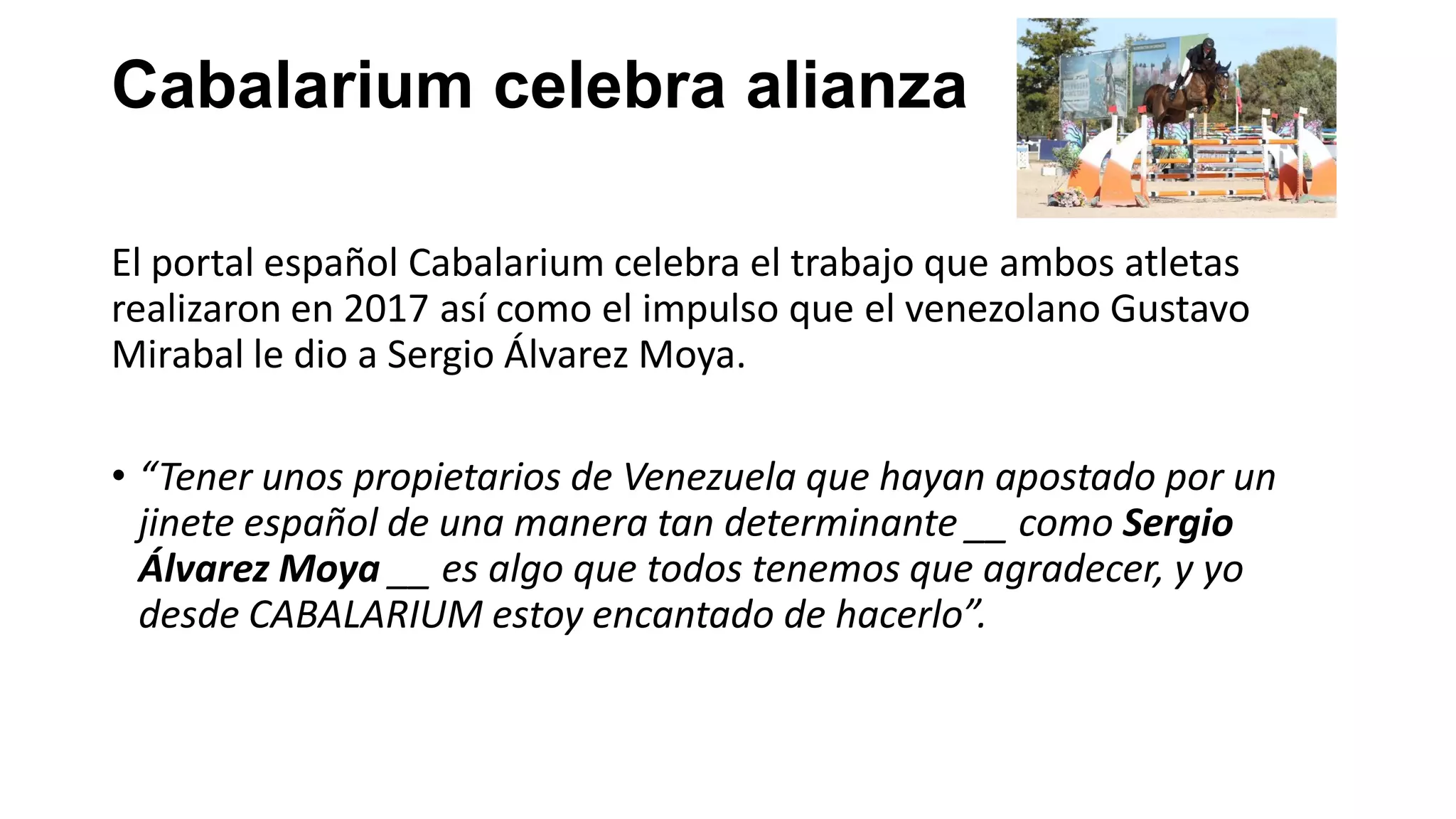 Cabalarium celebra alianza
El portal español Cabalarium celebra el trabajo que ambos atletas
realizaron en 2017 así como el impulso que el venezolano Gustavo
Mirabal le dio a Sergio Álvarez Moya.
• “Tener unos propietarios de Venezuela que hayan apostado por un
jinete español de una manera tan determinante __ como Sergio
Álvarez Moya __ es algo que todos tenemos que agradecer, y yo
desde CABALARIUM estoy encantado de hacerlo”.
 