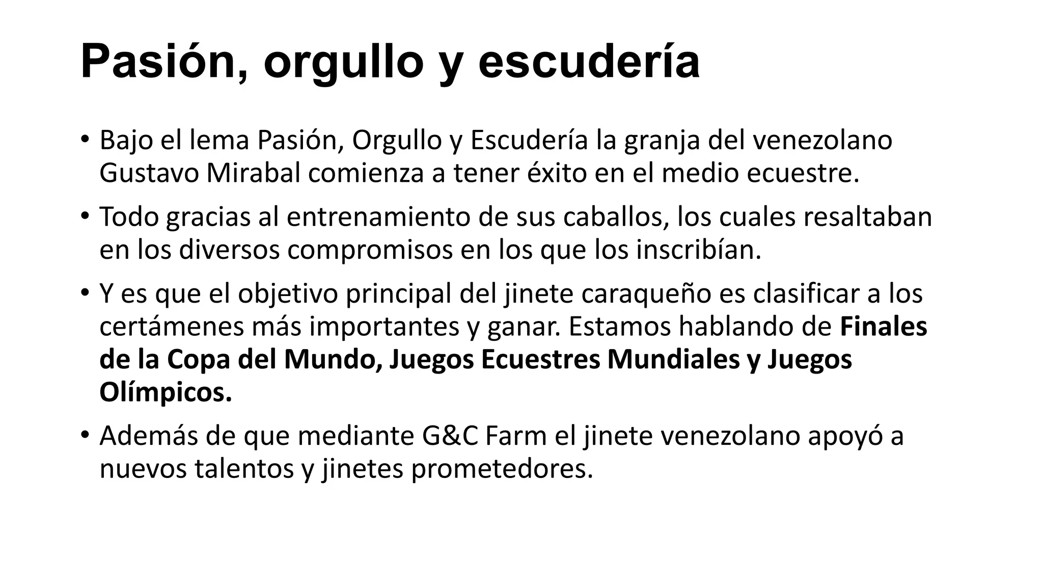 Pasión, orgullo y escudería
• Bajo el lema Pasión, Orgullo y Escudería la granja del venezolano
Gustavo Mirabal comienza a tener éxito en el medio ecuestre.
• Todo gracias al entrenamiento de sus caballos, los cuales resaltaban
en los diversos compromisos en los que los inscribían.
• Y es que el objetivo principal del jinete caraqueño es clasificar a los
certámenes más importantes y ganar. Estamos hablando de Finales
de la Copa del Mundo, Juegos Ecuestres Mundiales y Juegos
Olímpicos.
• Además de que mediante G&C Farm el jinete venezolano apoyó a
nuevos talentos y jinetes prometedores.
 