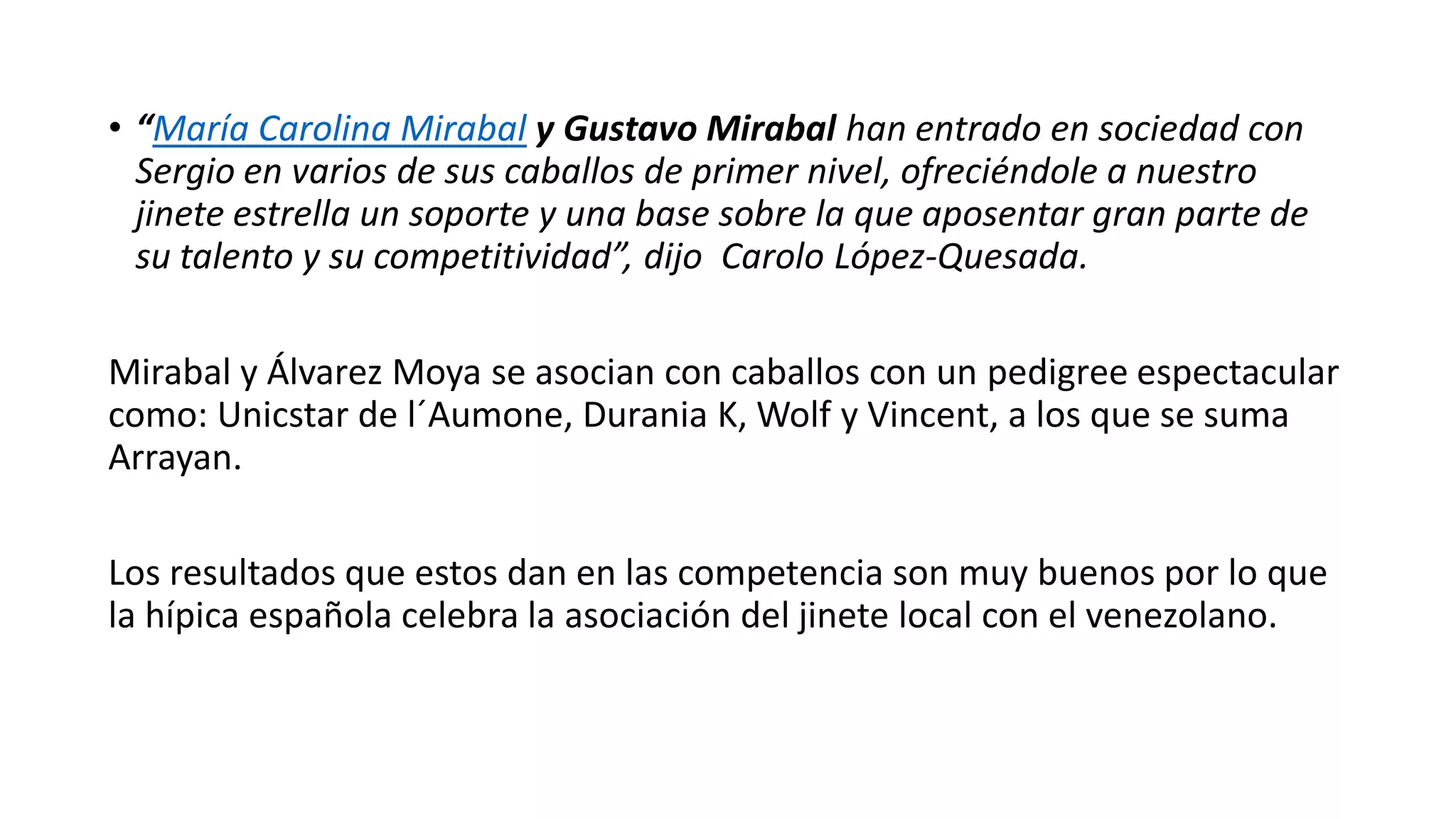 • “María Carolina Mirabal y Gustavo Mirabal han entrado en sociedad con
Sergio en varios de sus caballos de primer nivel, ofreciéndole a nuestro
jinete estrella un soporte y una base sobre la que aposentar gran parte de
su talento y su competitividad”, dijo Carolo López-Quesada.
Mirabal y Álvarez Moya se asocian con caballos con un pedigree espectacular
como: Unicstar de l´Aumone, Durania K, Wolf y Vincent, a los que se suma
Arrayan.
Los resultados que estos dan en las competencia son muy buenos por lo que
la hípica española celebra la asociación del jinete local con el venezolano.
 