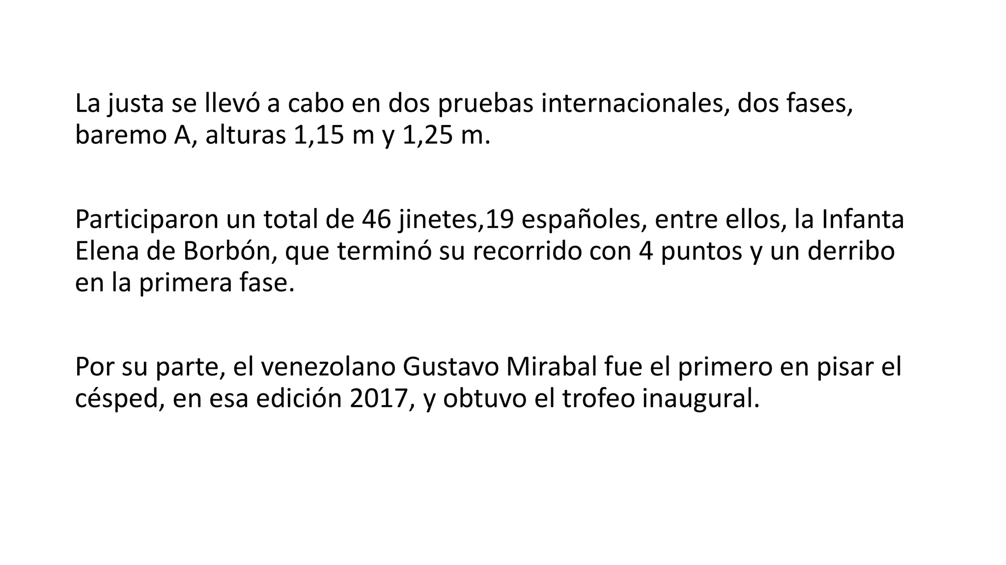 La justa se llevó a cabo en dos pruebas internacionales, dos fases,
baremo A, alturas 1,15 m y 1,25 m.
Participaron un total de 46 jinetes,19 españoles, entre ellos, la Infanta
Elena de Borbón, que terminó su recorrido con 4 puntos y un derribo
en la primera fase.
Por su parte, el venezolano Gustavo Mirabal fue el primero en pisar el
césped, en esa edición 2017, y obtuvo el trofeo inaugural.
 