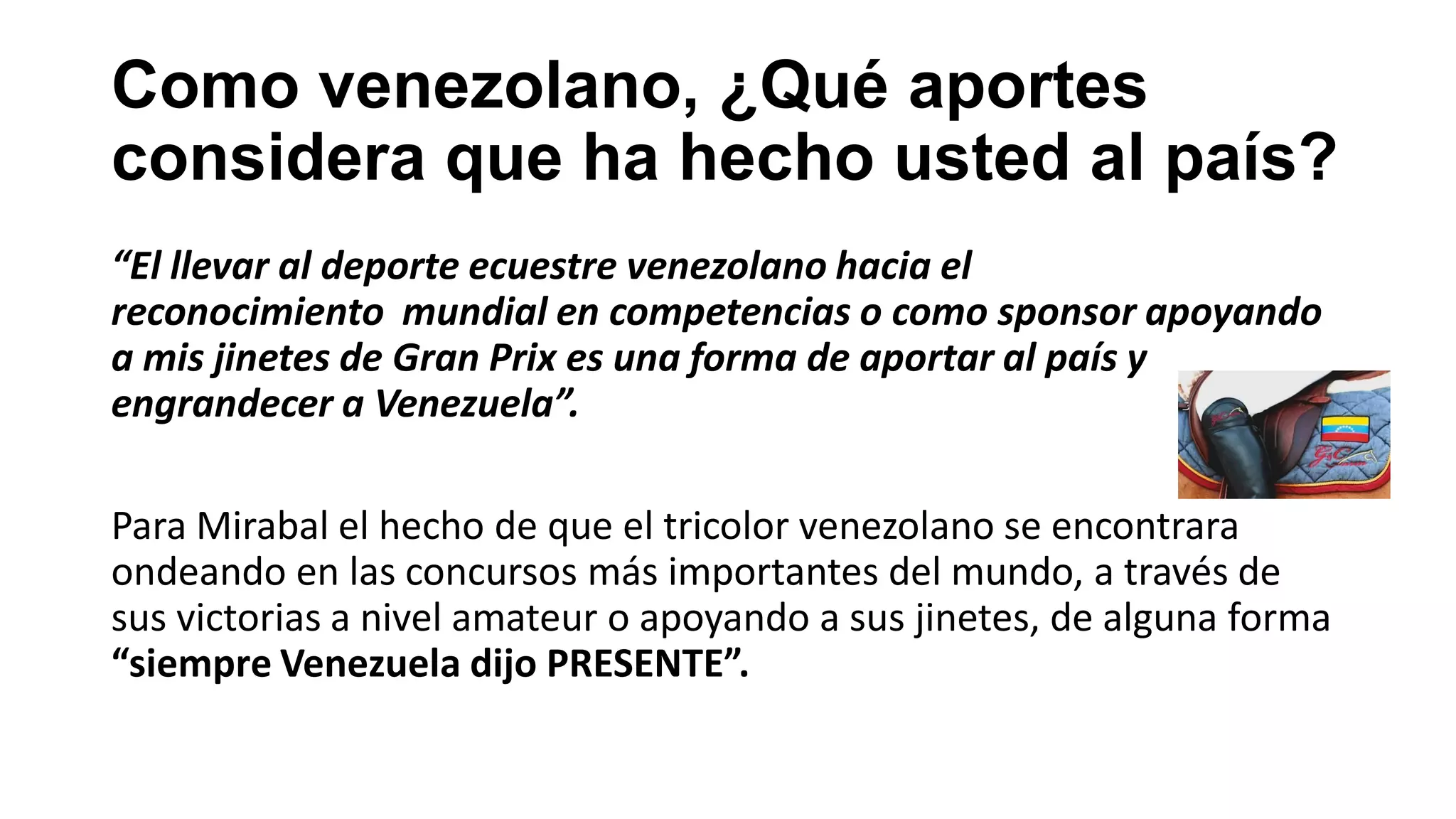 Como venezolano, ¿Qué aportes
considera que ha hecho usted al país?
“El llevar al deporte ecuestre venezolano hacia el
reconocimiento mundial en competencias o como sponsor apoyando
a mis jinetes de Gran Prix es una forma de aportar al país y
engrandecer a Venezuela”.
Para Mirabal el hecho de que el tricolor venezolano se encontrara
ondeando en las concursos más importantes del mundo, a través de
sus victorias a nivel amateur o apoyando a sus jinetes, de alguna forma
“siempre Venezuela dijo PRESENTE”.
 