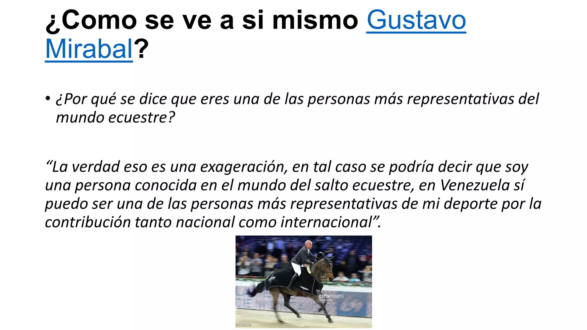¿Como se ve a si mismo Gustavo
Mirabal?
• ¿Por qué se dice que eres una de las personas más representativas del
mundo ecuestre?
“La verdad eso es una exageración, en tal caso se podría decir que soy
una persona conocida en el mundo del salto ecuestre, en Venezuela sí
puedo ser una de las personas más representativas de mi deporte por la
contribución tanto nacional como internacional”.
 