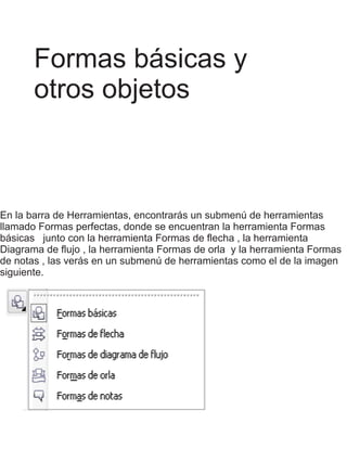 Formas básicas y
otros objetos
En la barra de Herramientas, encontrarás un submenú de herramientas
llamado Formas perfectas, donde se encuentran la herramienta Formas
básicas junto con la herramienta Formas de flecha , la herramienta
Diagrama de flujo , la herramienta Formas de orla y la herramienta Formas
de notas , las verás en un submenú de herramientas como el de la imagen
siguiente.
 