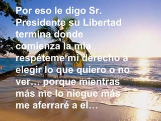 Por eso le digo Sr. Presidente su Libertad termina donde comienza la mía respéteme mi derecho a elegir lo que quiero o no ver… porque mientras más me lo niegue más me aferraré a el…   
