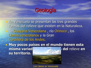 Geología En Venezuela se presentan las tres grandes formas del relieve que existen en la Naturaleza.  la  Guayana Venezolana  , río  Orinoco  , los  Llanos venezolanos  y la Gran  Cordillera de los Andes . Muy pocos países en el mundo   tienen esta misma variedad de las formas del  relieve  en su territorio. Los Llanos en Venezuela   