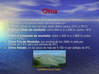 Clima La medida anual de temperatura se reduce sólo con la altitud  Los climas venezolanos están estructurados en: Tropical : desde el nivel del mar hasta 800m (entre 23°C a 29°C).  Tropical cálido de montaña : entre 800 m a 1.500 m. (entre 18°C a 23°C).  Tropical templado de montaña : entre 1.500 m a 2.800 m (entre 14°C a 18°C).  Clima Frío de Montaña : por encima de los 2800 m está por debajo de 14°C pero por encima de 0°C,  Clima Helado : en los picos de más de 4.700 m por debajo de 0°C.  Cordillera de la Costa   