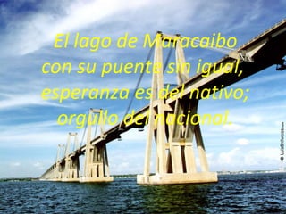 El lago de Maracaibo con su puente sin igual,  esperanza es del nativo;  orgullo del nacional. 