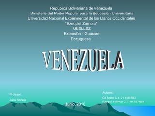 Republica Bolivariana de Venezuela  Ministerio del Poder Popular para la Educación Universitaria Universidad Nacional Experimental de los Llanos Occidentales  “ Ezequiel Zamora”  UNELLEZ Extensión - Guanare Portuguesa  Profesor: Juan Sanoja   Autores:  Gil Rode C.I. 21.148.583 Rangel Yelimar C.I. 19.757.064 Junio, 2010 VENEZUELA 