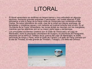 LITORAL El litoral venezolano es rectilíneo en largos tramos y muy articulado en algunos sectores, formando grandes entrantes y penínsulas. Las costas abarcan 4.006 kilómetros a todo lo largo de la franja norte de Venezuela que contempla el Mar Caribe. De estos kilómetros de costa, mas de la mitad son playas arenosas, de templadas y cristalinas aguas y con radiante sol tropical durante todo el año. En el Occidente de la Costa Venezolana, las zonas áridas se mezclan con los manglares, mientras que las atlánticas son en su mayor parte bajas y pantanosas. Los principales accidentes costeros son el Golfo de Venezuela y el Lago de Maracaibo, entre la península colombiana de Guajira y la península de Paraguaná, separado por la bahía El Tablazo de la cuenca del Lago de Maracaibo; la doble península de Araya y Paria, entre el Golfo de Cariaco y el golfo de Paria (cerrado por la isla de Trinidad, la más grande de Trinidad y Tobago), y el delta del Orinoco. 
