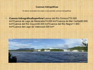 Cuencas hidrográficas El relieve venezolano da origen a seis grandes cuencas hidrográficas: Cuenca hidrográficaSuperficie Cuenca del Río Orinoco770.000 km²Cuenca de Lago de Maracaibo74.000 km²Cuenca de Mar Caribe80.000 km²Cuenca del Río Cuyuní40.000 km²Cuenca del Río Negro11.900 km²Cuenca del Lago de Valencia3.000 km² 
