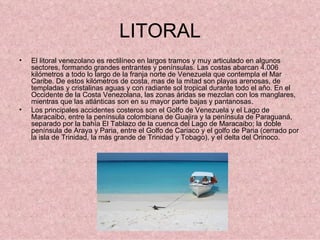 LITORAL El litoral venezolano es rectilíneo en largos tramos y muy articulado en algunos sectores, formando grandes entrantes y penínsulas. Las costas abarcan 4.006 kilómetros a todo lo largo de la franja norte de Venezuela que contempla el Mar Caribe. De estos kilómetros de costa, mas de la mitad son playas arenosas, de templadas y cristalinas aguas y con radiante sol tropical durante todo el año. En el Occidente de la Costa Venezolana, las zonas áridas se mezclan con los manglares, mientras que las atlánticas son en su mayor parte bajas y pantanosas. Los principales accidentes costeros son el Golfo de Venezuela y el Lago de Maracaibo, entre la península colombiana de Guajira y la península de Paraguaná, separado por la bahía El Tablazo de la cuenca del Lago de Maracaibo; la doble península de Araya y Paria, entre el Golfo de Cariaco y el golfo de Paria (cerrado por la isla de Trinidad, la más grande de Trinidad y Tobago), y el delta del Orinoco. 