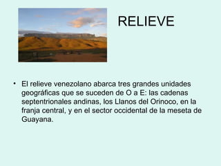 RELIEVE El relieve venezolano abarca tres grandes unidades geográficas que se suceden de O a E: las cadenas septentrionales andinas, los Llanos del Orinoco, en la franja central, y en el sector occidental de la meseta de Guayana.  