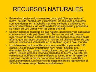 RECURSOS NATURALES Entre ellos destacan los minerales como petróleo, gas natural, hierro, bauxita, carbón, oro y diamantes; los recursos pesqueros son abundantes en la fachada marítima caribeña y atlántica; los recursos forestales y las vastas extensiones agrícolas y pecuarias se hallan en Los Llanos y en las zonas andinas. Existen enormes reservas de gas natural, asociadas y no asociadas con yacimientos de petróleo crudo. Se han encontrado nuevas reservas en la región nororiental, tanto en el continente como costa afuera, que las hacen ascender a más de 3,9 billones de m³ de gas natural, ubicando a Venezuela en el séptimo lugar a nivel mundial. Los Minerales, tanto metálicos como no metálicos pasan de 150 clases. Los de mayor importancia son: hierro, bauxita, oro, diamantes, fosfato, cobre, níquel, plomo, zinc, sal común, yeso y caliza. Existen grandes reservas probadas de hierro y bauxita, los yacimientos auríferos y diamantíferos se localizan en la región de Guayana, donde la mayor producción de la minería es de libre aprovechamiento. Las reservas de estos minerales representan el 12% de las reservas probadas mundialmente. 